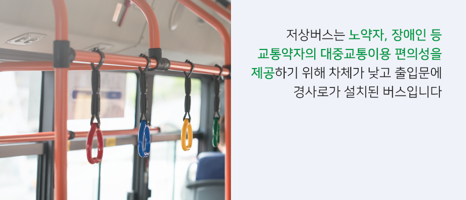 저상버스는 노약자, 장애인 등 교통약자의 대중교통이용 편의성을 제공하기 위해 차체가 낮고 출입문에 경사로가 설치된 버스입니다