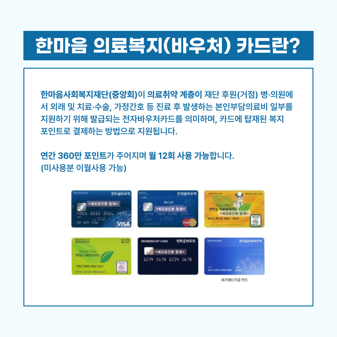 한마음사회복지재단(중앙회)이 의료취약 계층이 재단 후원(거점) 병·의원에서 외래 및 치료·수술, 가정간호 등 진료 후 발생하는 본인부담의료비 일부를 지원하기 위해 발급되는 전자바우처카드를 의미하며, 카드에 탑재된 복지 포인트로 결제하는 방법으로 지원됩니다.  연간 360만 포인트가 주어지며 월 12회 사용 가능합니다. (미사용분 이월사용 가능)