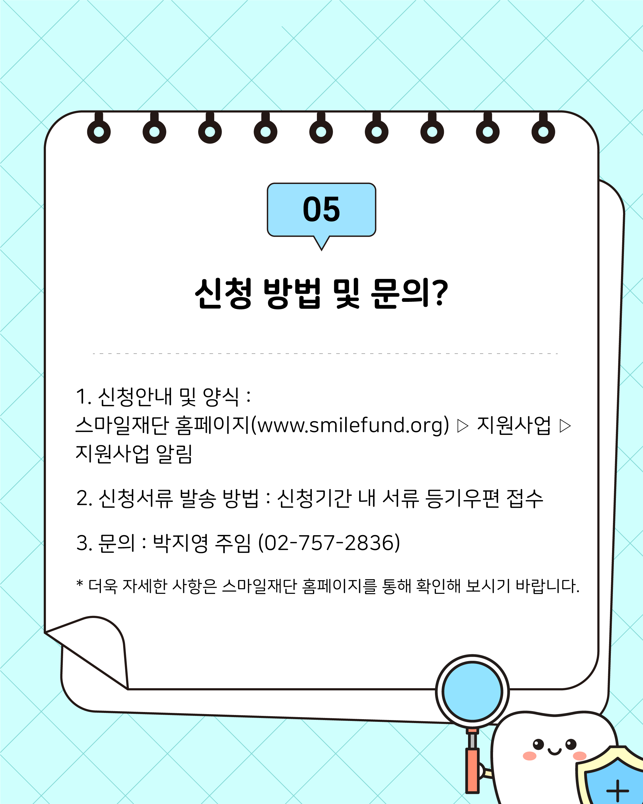1. 신청안내 및 양식 : 스마일재단 홈페이지(www.smilefund.org) ▷ 지원사업 ▷ 지원사업 알림 2. 신청서류 발송 방법 : 신청기간 내 서류 등기우편 접수 3. 문의 : 박지영 주임 (02-757-2836) * 더욱 자세한 사항은 스마일재단 홈페이지를 통해 확인해 보시기 바랍니다.